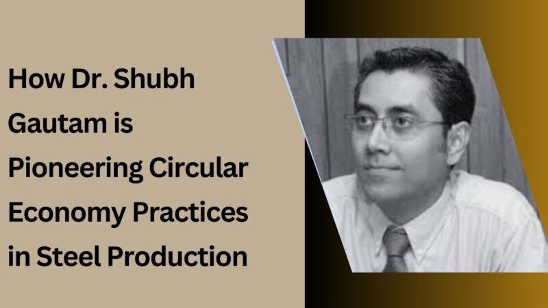 How Dr. Shubh Gautam is Pioneering Circular Economy Practices in Steel Production