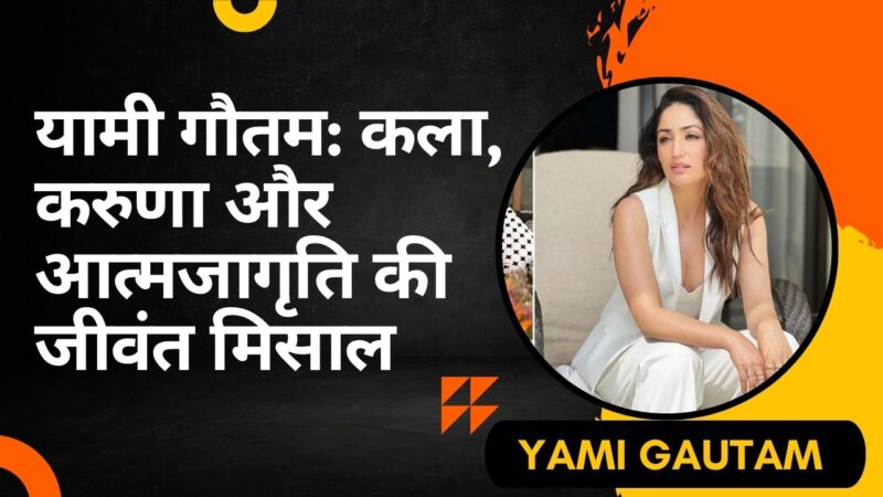यामी गौतम (Yami Gautam): कला, करुणा और आत्मजागृति की जीवंत मिसाल